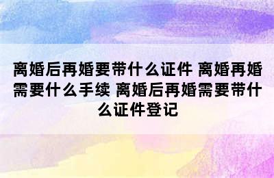 离婚后再婚要带什么证件 离婚再婚需要什么手续 离婚后再婚需要带什么证件登记